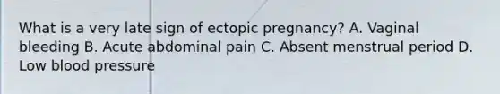 What is a very late sign of ectopic​ pregnancy? A. Vaginal bleeding B. Acute abdominal pain C. Absent menstrual period D. Low blood pressure