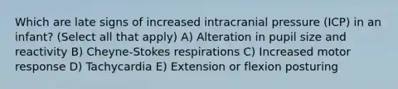 Which are late signs of increased intracranial pressure (ICP) in an infant? (Select all that apply) A) Alteration in pupil size and reactivity B) Cheyne-Stokes respirations C) Increased motor response D) Tachycardia E) Extension or flexion posturing