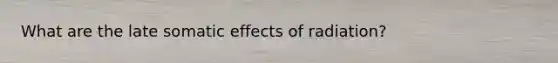 What are the late somatic effects of radiation?