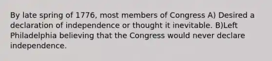 By late spring of 1776, most members of Congress A) Desired a declaration of independence or thought it inevitable. B)Left Philadelphia believing that the Congress would never declare independence.