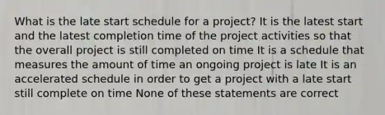 What is the late start schedule for a project? It is the latest start and the latest completion time of the project activities so that the overall project is still completed on time It is a schedule that measures the amount of time an ongoing project is late It is an accelerated schedule in order to get a project with a late start still complete on time None of these statements are correct