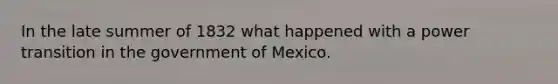 In the late summer of 1832 what happened with a power transition in the government of Mexico.