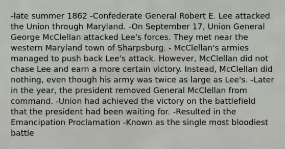 -late summer 1862 -Confederate General Robert E. Lee attacked the Union through Maryland. -On September 17, Union General George McClellan attacked Lee's forces. They met near the western Maryland town of Sharpsburg. - McClellan's armies managed to push back Lee's attack. However, McClellan did not chase Lee and earn a more certain victory. Instead, McClellan did nothing, even though his army was twice as large as Lee's. -Later in the year, the president removed General McClellan from command. -Union had achieved the victory on the battlefield that the president had been waiting for. -Resulted in the Emancipation Proclamation -Known as the single most bloodiest battle