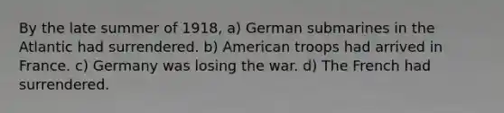 By the late summer of 1918, a) German submarines in the Atlantic had surrendered. b) American troops had arrived in France. c) Germany was losing the war. d) The French had surrendered.