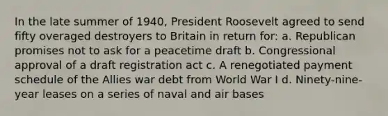 In the late summer of 1940, President Roosevelt agreed to send fifty overaged destroyers to Britain in return for: a. Republican promises not to ask for a peacetime draft b. Congressional approval of a draft registration act c. A renegotiated payment schedule of the Allies war debt from World War I d. Ninety-nine-year leases on a series of naval and air bases