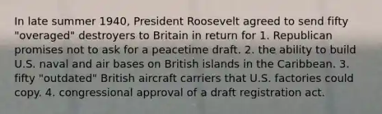 In late summer 1940, President Roosevelt agreed to send fifty "overaged" destroyers to Britain in return for 1. Republican promises not to ask for a peacetime draft. 2. the ability to build U.S. naval and air bases on British islands in the Caribbean. 3. fifty "outdated" British aircraft carriers that U.S. factories could copy. 4. congressional approval of a draft registration act.