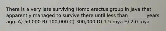 There is a very late surviving Homo erectus group in Java that apparently managed to survive there until less than________years ago. A) 50,000 B) 100,000 C) 300,000 D) 1.5 mya E) 2.0 mya