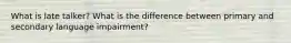 What is late talker? What is the difference between primary and secondary language impairment?
