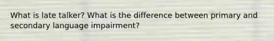 What is late talker? What is the difference between primary and secondary language impairment?