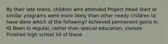 By their late teens, children who attended Project Head Start or similar programs were more likely than other needy children to have done which of the following? Achieved permanent gains in IQ Been in regular, rather than special education, classes Finished high school All of these