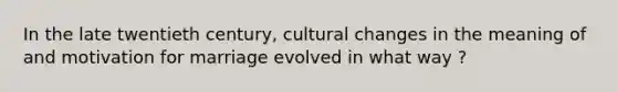 In the late twentieth century, cultural changes in the meaning of and motivation for marriage evolved in what way ?