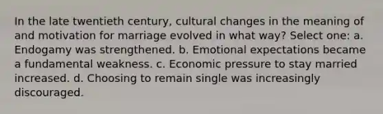 In the late twentieth century, cultural changes in the meaning of and motivation for marriage evolved in what way? Select one: a. Endogamy was strengthened. b. Emotional expectations became a fundamental weakness. c. Economic pressure to stay married increased. d. Choosing to remain single was increasingly discouraged.