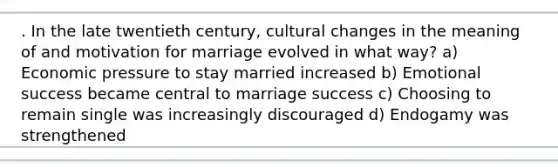 . In the late twentieth century, cultural changes in the meaning of and motivation for marriage evolved in what way? a) Economic pressure to stay married increased b) Emotional success became central to marriage success c) Choosing to remain single was increasingly discouraged d) Endogamy was strengthened