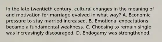 In the late twentieth century, cultural changes in the meaning of and motivation for marriage evolved in what way? A. Economic pressure to stay married increased. B. Emotional expectations became a fundamental weakness. C. Choosing to remain single was increasingly discouraged. D. Endogamy was strengthened.