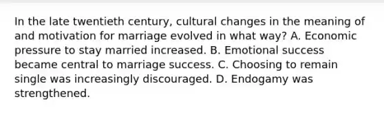 In the late twentieth century, cultural changes in the meaning of and motivation for marriage evolved in what way? A. Economic pressure to stay married increased. B. Emotional success became central to marriage success. C. Choosing to remain single was increasingly discouraged. D. Endogamy was strengthened.