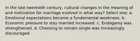 In the late twentieth century, cultural changes in the meaning of and motivation for marriage evolved in what way? Select one: a. Emotional expectations became a fundamental weakness. b. Economic pressure to stay married increased. c. Endogamy was strengthened. d. Choosing to remain single was increasingly discouraged.