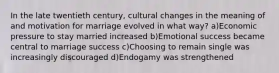 In the late twentieth century, cultural changes in the meaning of and motivation for marriage evolved in what way? a)Economic pressure to stay married increased b)Emotional success became central to marriage success c)Choosing to remain single was increasingly discouraged d)Endogamy was strengthened