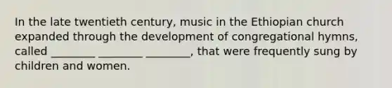 In the late twentieth century, music in the Ethiopian church expanded through the development of congregational hymns, called ________ ________ ________, that were frequently sung by children and women.