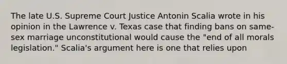 The late U.S. Supreme Court Justice Antonin Scalia wrote in his opinion in the Lawrence v. Texas case that finding bans on same-sex marriage unconstitutional would cause the "end of all morals legislation." Scalia's argument here is one that relies upon