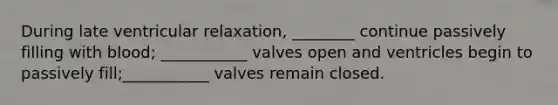 During late ventricular relaxation, ________ continue passively filling with blood; ___________ valves open and ventricles begin to passively fill;___________ valves remain closed.