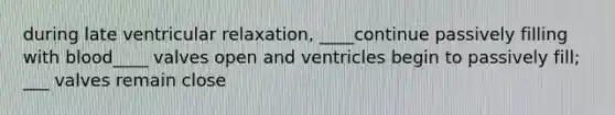 during late ventricular relaxation, ____continue passively filling with blood____ valves open and ventricles begin to passively fill; ___ valves remain close