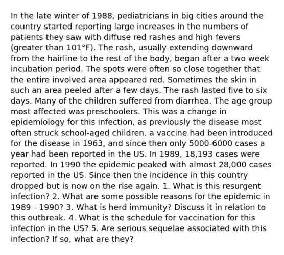 In the late winter of 1988, pediatricians in big cities around the country started reporting large increases in the numbers of patients they saw with diffuse red rashes and high fevers (greater than 101°F). The rash, usually extending downward from the hairline to the rest of the body, began after a two week incubation period. The spots were often so close together that the entire involved area appeared red. Sometimes the skin in such an area peeled after a few days. The rash lasted five to six days. Many of the children suffered from diarrhea. The age group most affected was preschoolers. This was a change in epidemiology for this infection, as previously the disease most often struck school-aged children. a vaccine had been introduced for the disease in 1963, and since then only 5000-6000 cases a year had been reported in the US. In 1989, 18,193 cases were reported. In 1990 the epidemic peaked with almost 28,000 cases reported in the US. Since then the incidence in this country dropped but is now on the rise again. 1. What is this resurgent infection? 2. What are some possible reasons for the epidemic in 1989 - 1990? 3. What is herd immunity? Discuss it in relation to this outbreak. 4. What is the schedule for vaccination for this infection in the US? 5. Are serious sequelae associated with this infection? If so, what are they?