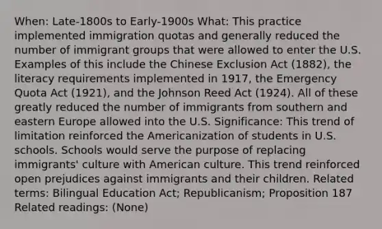 When: Late-1800s to Early-1900s What: This practice implemented immigration quotas and generally reduced the number of immigrant groups that were allowed to enter the U.S. Examples of this include the Chinese Exclusion Act (1882), the literacy requirements implemented in 1917, the Emergency Quota Act (1921), and the Johnson Reed Act (1924). All of these greatly reduced the number of immigrants from southern and eastern Europe allowed into the U.S. Significance: This trend of limitation reinforced the Americanization of students in U.S. schools. Schools would serve the purpose of replacing immigrants' culture with American culture. This trend reinforced open prejudices against immigrants and their children. Related terms: Bilingual Education Act; Republicanism; Proposition 187 Related readings: (None)