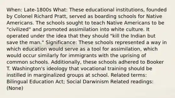 When: Late-1800s What: These educational institutions, founded by Colonel Richard Pratt, served as boarding schools for Native Americans. The schools sought to teach Native Americans to be "civilized" and promoted assimilation into white culture. It operated under the idea that they should "kill the Indian but save the man." Significance: These schools represented a way in which education would serve as a tool for assimilation, which would occur similarly for immigrants with the uprising of common schools. Additionally, these schools adhered to Booker T. Washington's ideology that vocational training should be instilled in marginalized groups at school. Related terms: Bilingual Education Act; Social Darwinism Related readings: (None)