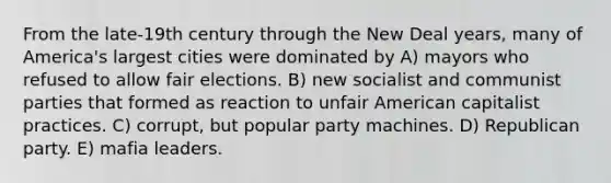 From the late-19th century through the New Deal years, many of America's largest cities were dominated by A) mayors who refused to allow fair elections. B) new socialist and communist parties that formed as reaction to unfair American capitalist practices. C) corrupt, but popular party machines. D) Republican party. E) mafia leaders.