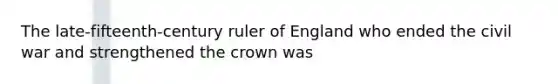 The late-fifteenth-century ruler of England who ended the civil war and strengthened the crown was