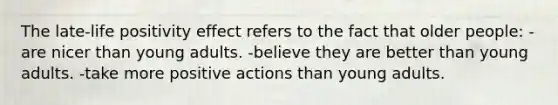 The late-life positivity effect refers to the fact that older people: -are nicer than young adults. -believe they are better than young adults. -take more positive actions than young adults.