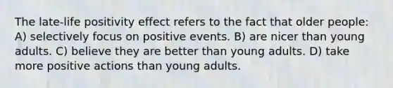 The late-life positivity effect refers to the fact that older people: A) selectively focus on positive events. B) are nicer than young adults. C) believe they are better than young adults. D) take more positive actions than young adults.