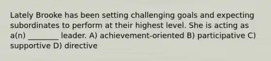 Lately Brooke has been setting challenging goals and expecting subordinates to perform at their highest level. She is acting as a(n) ________ leader. A) achievement-oriented B) participative C) supportive D) directive