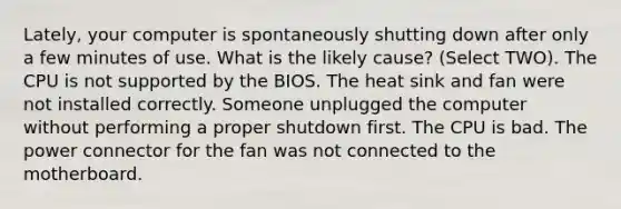 Lately, your computer is spontaneously shutting down after only a few minutes of use. What is the likely cause? (Select TWO). The CPU is not supported by the BIOS. The heat sink and fan were not installed correctly. Someone unplugged the computer without performing a proper shutdown first. The CPU is bad. The power connector for the fan was not connected to the motherboard.