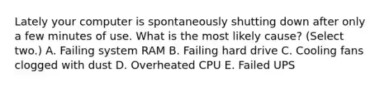 Lately your computer is spontaneously shutting down after only a few minutes of use. What is the most likely cause? (Select two.) A. Failing system RAM B. Failing hard drive C. Cooling fans clogged with dust D. Overheated CPU E. Failed UPS