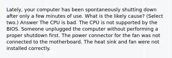 Lately, your computer has been spontaneously shutting down after only a few minutes of use. What is the likely cause? (Select two.) Answer The CPU is bad. The CPU is not supported by the BIOS. Someone unplugged the computer without performing a proper shutdown first. The power connector for the fan was not connected to the motherboard. The heat sink and fan were not installed correctly.