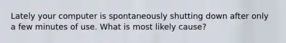 Lately your computer is spontaneously shutting down after only a few minutes of use. What is most likely cause?