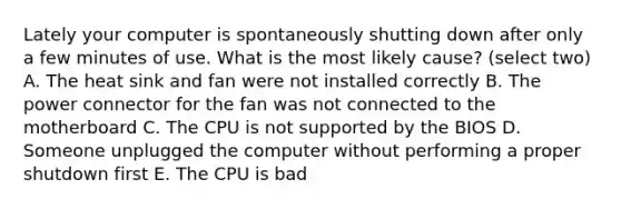 Lately your computer is spontaneously shutting down after only a few minutes of use. What is the most likely cause? (select two) A. The heat sink and fan were not installed correctly B. The power connector for the fan was not connected to the motherboard C. The CPU is not supported by the BIOS D. Someone unplugged the computer without performing a proper shutdown first E. The CPU is bad