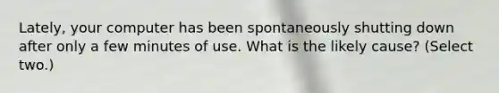 Lately, your computer has been spontaneously shutting down after only a few minutes of use. What is the likely cause? (Select two.)