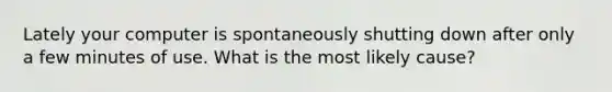 Lately your computer is spontaneously shutting down after only a few minutes of use. What is the most likely cause?