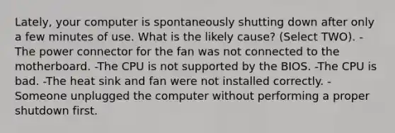 Lately, your computer is spontaneously shutting down after only a few minutes of use. What is the likely cause? (Select TWO). -The power connector for the fan was not connected to the motherboard. -The CPU is not supported by the BIOS. -The CPU is bad. -The heat sink and fan were not installed correctly. -Someone unplugged the computer without performing a proper shutdown first.