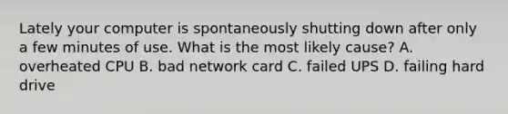 Lately your computer is spontaneously shutting down after only a few minutes of use. What is the most likely cause? A. overheated CPU B. bad network card C. failed UPS D. failing hard drive