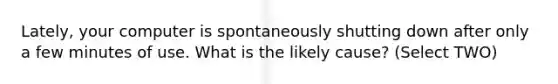 Lately, your computer is spontaneously shutting down after only a few minutes of use. What is the likely cause? (Select TWO)