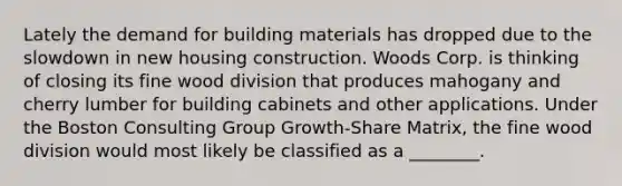 Lately the demand for building materials has dropped due to the slowdown in new housing construction. Woods Corp. is thinking of closing its fine wood division that produces mahogany and cherry lumber for building cabinets and other applications. Under the Boston Consulting Group Growth-Share Matrix, the fine wood division would most likely be classified as a ________.