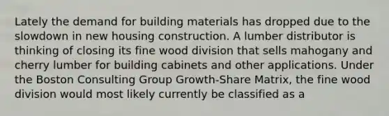 Lately the demand for building materials has dropped due to the slowdown in new housing construction. A lumber distributor is thinking of closing its fine wood division that sells mahogany and cherry lumber for building cabinets and other applications. Under the Boston Consulting Group Growth-Share Matrix, the fine wood division would most likely currently be classified as a