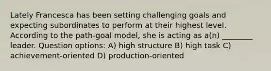 Lately Francesca has been setting challenging goals and expecting subordinates to perform at their highest level. According to the path-goal model, she is acting as a(n) ________ leader. Question options: A) high structure B) high task C) achievement-oriented D) production-oriented