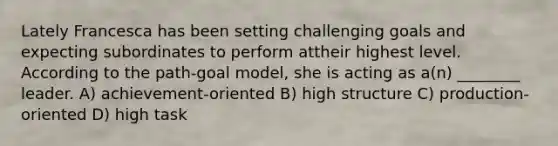 Lately Francesca has been setting challenging goals and expecting subordinates to perform attheir highest level. According to the path-goal model, she is acting as a(n) ________ leader. A) achievement-oriented B) high structure C) production-oriented D) high task