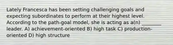 Lately Francesca has been setting challenging goals and expecting subordinates to perform at their highest level. According to the path-goal model, she is acting as a(n) ________ leader. A) achievement-oriented B) high task C) production-oriented D) high structure