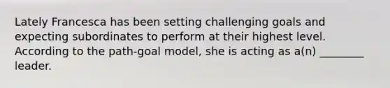 Lately Francesca has been setting challenging goals and expecting subordinates to perform at their highest level. According to the path-goal model, she is acting as a(n) ________ leader.