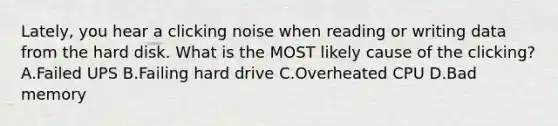 Lately, you hear a clicking noise when reading or writing data from the hard disk. What is the MOST likely cause of the clicking? A.Failed UPS B.Failing hard drive C.Overheated CPU D.Bad memory